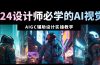 2024设计师必学的AI视觉课：AIGC辅助设计实操教学（66节课）