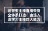 运营型 主播直播带货全体系打造，由浅入深学习主播四大能力（9节）