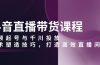 抖音直播带货课程，视频起号与千川投放，话术塑造技巧，打造高效直播间