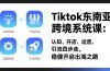 TikTok东南亚跨境系统课：认知、开店、运营、引流四步走，稳健开启出海之路