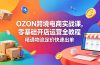OZON 跨境电商实战课，零基础开店运营全教程，精通物流定价快速出单